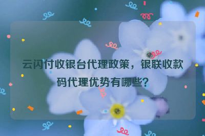 云闪付收银台代理政策，银联收款码代理优势有哪些？